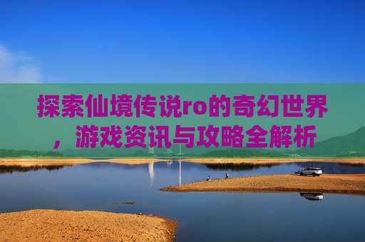探索仙境传说ro的奇幻世界,游戏资讯与攻略全解析 探索仙境传说ro的奇幻世界,游戏资讯与攻略全解析