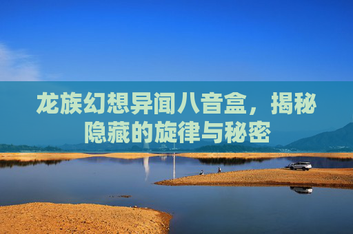 龙族幻想异闻八音盒,揭秘隐藏的旋律与秘密 龙族幻想异闻八音盒,揭秘隐藏的旋律与秘密