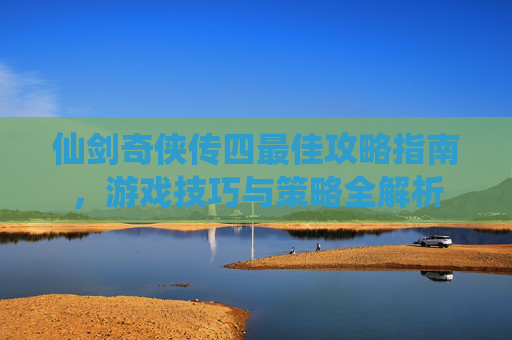 仙剑奇侠传四最佳攻略指南,游戏技巧与策略全解析 仙剑奇侠传四最佳攻略指南,游戏技巧与策略全解析
