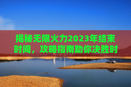 揭秘无限火力2023年结束时间,攻略指南助你决胜时刻 揭秘无限火力2023年结束时间,攻略指南助你决胜时刻
