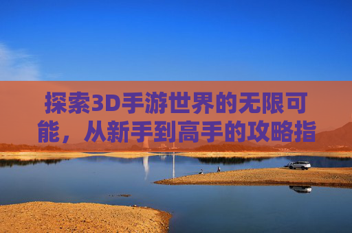 探索3D手游世界的无限可能,从新手到高手的攻略指南 探索3D手游世界的无限可能,从新手到高手的攻略指南