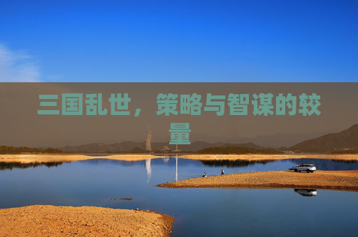 三国乱世,策略与智谋的较量 三国乱世,策略与智谋的较量