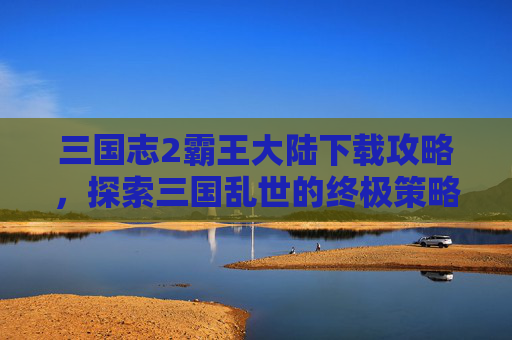三国志2霸王大陆下载攻略,探索三国乱世的终极策略 三国志2霸王大陆下载攻略,探索三国乱世的终极策略