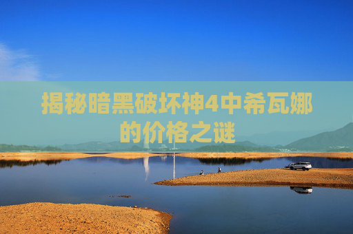 揭秘暗黑破坏神4中希瓦娜的价格之谜 揭秘暗黑破坏神4中希瓦娜的价格之谜