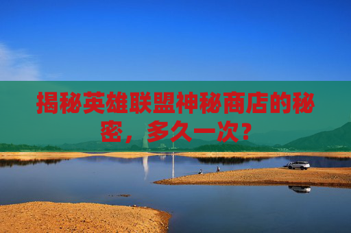 揭秘英雄联盟神秘商店的秘密,多久一次? 揭秘英雄联盟神秘商店的秘密,多久一次?