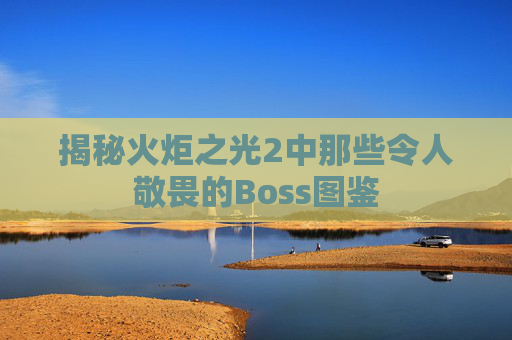 揭秘火炬之光2中那些令人敬畏的Boss图鉴 揭秘火炬之光2中那些令人敬畏的Boss图鉴