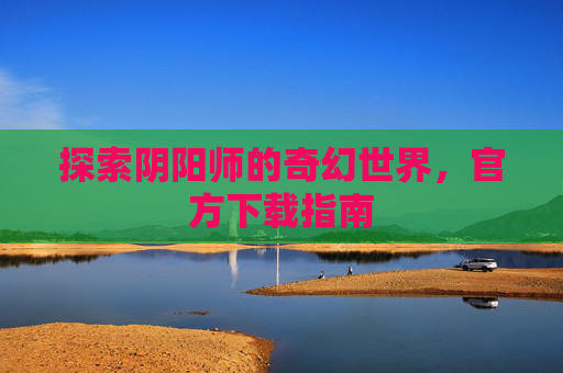 探索阴阳师的奇幻世界,官方下载指南 探索阴阳师的奇幻世界,官方下载指南