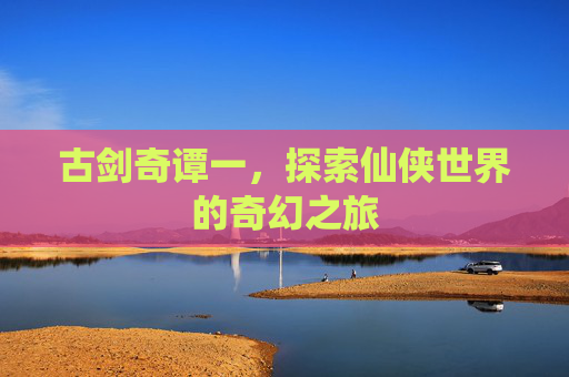 古剑奇谭一,探索仙侠世界的奇幻之旅 古剑奇谭一,探索仙侠世界的奇幻之旅