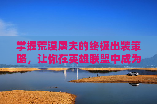 掌握荒漠屠夫的终极出装策略,让你在英雄联盟中成为最强战士 掌握荒漠屠夫的终极出装策略,让你在英雄联盟中成为最强战士