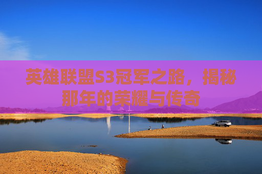 英雄联盟S3冠军之路,揭秘那年的荣耀与传奇 英雄联盟S3冠军之路,揭秘那年的荣耀与传奇