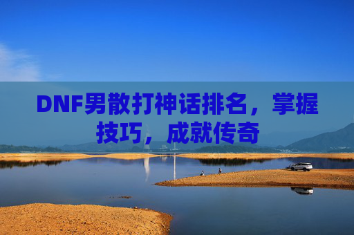 DNF男散打神话排名,掌握技巧,成就传奇 DNF男散打神话排名,掌握技巧,成就传奇