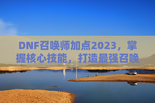 DNF召唤师加点2023,掌握核心技能,打造最强召唤师 DNF召唤师加点2023,掌握核心技能,打造最强召唤师