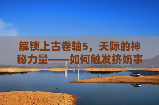 解锁上古卷轴5,天际的神秘力量——如何触发挤奶事件 解锁上古卷轴5,天际的神秘力量——如何触发挤奶事件