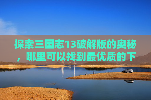 探索三国志13破解版的奥秘,哪里可以找到最优质的下载资源? 探索三国志13破解版的奥秘,哪里可以找到最优质的下载资源?