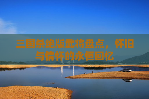 三国杀绝版武将盘点,怀旧与情怀的永恒回忆 三国杀绝版武将盘点,怀旧与情怀的永恒回忆