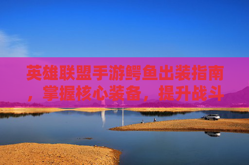 英雄联盟手游鳄鱼出装指南,掌握核心装备,提升战斗力 英雄联盟手游鳄鱼出装指南,掌握核心装备,提升战斗力