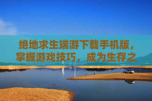 绝地求生端游下载手机版,掌握游戏技巧,成为生存之王 绝地求生端游下载手机版,掌握游戏技巧,成为生存之王
