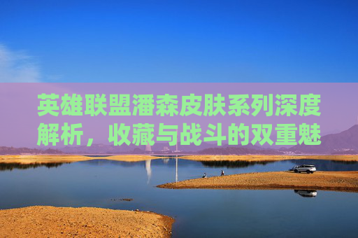 英雄联盟潘森皮肤系列深度解析,收藏与战斗的双重魅力 英雄联盟潘森皮肤系列深度解析,收藏与战斗的双重魅力