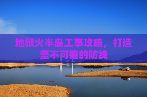 地狱火半岛工事攻略,打造坚不可摧的防线 地狱火半岛工事攻略,打造坚不可摧的防线