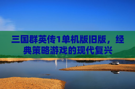 三国群英传1单机版旧版,经典策略游戏的现代复兴 三国群英传1单机版旧版,经典策略游戏的现代复兴