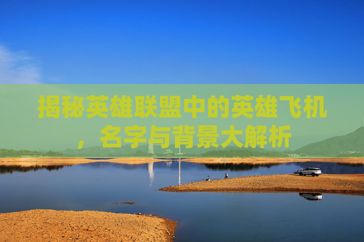 揭秘英雄联盟中的英雄飞机,名字与背景大解析 揭秘英雄联盟中的英雄飞机,名字与背景大解析
