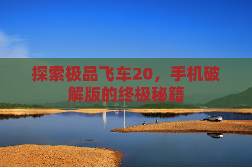 探索极品飞车20,手机破解版的终极秘籍 探索极品飞车20,手机破解版的终极秘籍