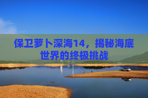 保卫萝卜深海14,揭秘海底世界的终极挑战 保卫萝卜深海14,揭秘海底世界的终极挑战