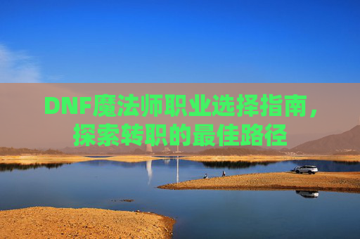 DNF魔法师职业选择指南,探索转职的最佳路径 DNF魔法师职业选择指南,探索转职的最佳路径