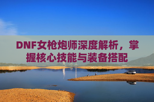 DNF女枪炮师深度解析,掌握核心技能与装备搭配 DNF女枪炮师深度解析,掌握核心技能与装备搭配
