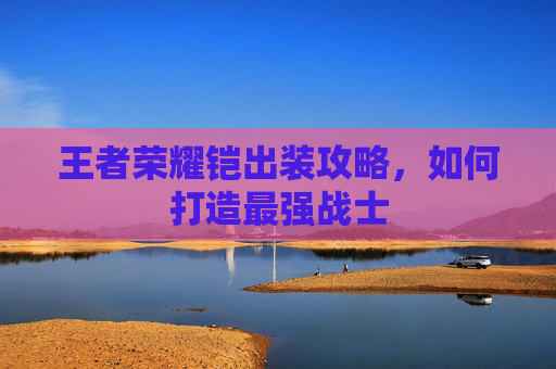 王者荣耀铠出装攻略,如何打造最强战士 王者荣耀铠出装攻略,如何打造最强战士