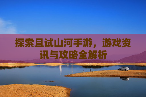 探索且试山河手游,游戏资讯与攻略全解析 探索且试山河手游,游戏资讯与攻略全解析