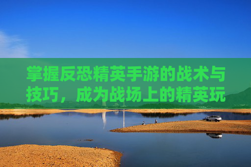掌握反恐精英手游的战术与技巧,成为战场上的精英玩家 掌握反恐精英手游的战术与技巧,成为战场上的精英玩家