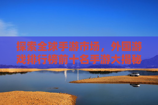 探索全球手游市场,外国游戏排行榜前十名手游大揭秘 探索全球手游市场,外国游戏排行榜前十名手游大揭秘