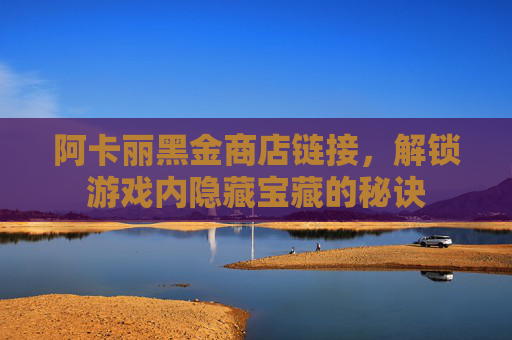 阿卡丽黑金商店链接,解锁游戏内隐藏宝藏的秘诀 阿卡丽黑金商店链接,解锁游戏内隐藏宝藏的秘诀