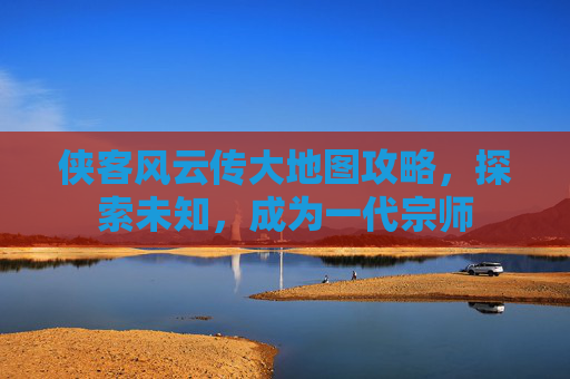 侠客风云传大地图攻略,探索未知,成为一代宗师 侠客风云传大地图攻略,探索未知,成为一代宗师