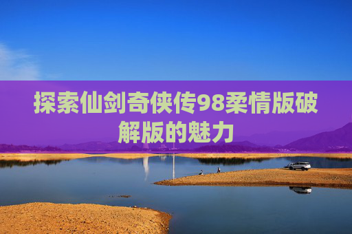 探索仙剑奇侠传98柔情版破解版的魅力 探索仙剑奇侠传98柔情版破解版的魅力