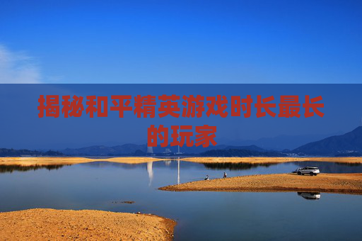 揭秘和平精英游戏时长最长的玩家 揭秘和平精英游戏时长最长的玩家