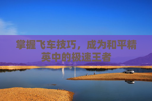 掌握飞车技巧,成为和平精英中的极速王者 掌握飞车技巧,成为和平精英中的极速王者