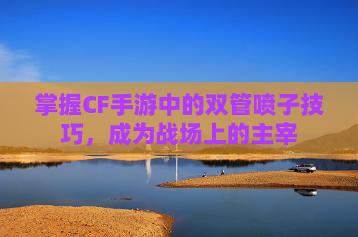 掌握CF手游中的双管喷子技巧,成为战场上的主宰 掌握CF手游中的双管喷子技巧,成为战场上的主宰