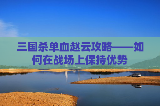 三国杀单血赵云攻略——如何在战场上保持优势 三国杀单血赵云攻略——如何在战场上保持优势