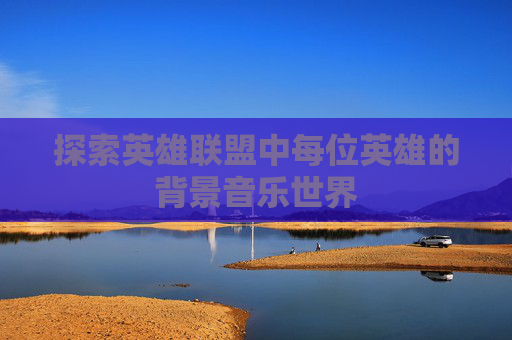 探索英雄联盟中每位英雄的背景音乐世界 探索英雄联盟中每位英雄的背景音乐世界