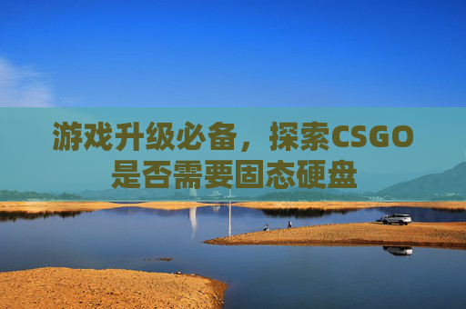 游戏升级必备,探索CSGO是否需要固态硬盘 游戏升级必备,探索CSGO是否需要固态硬盘