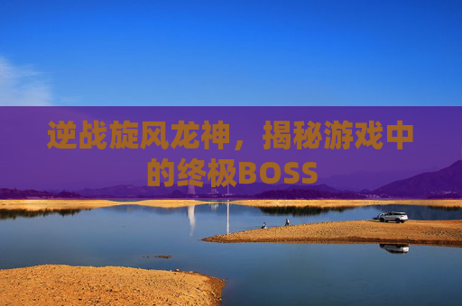 逆战旋风龙神,揭秘游戏中的终极BOSS 逆战旋风龙神,揭秘游戏中的终极BOSS