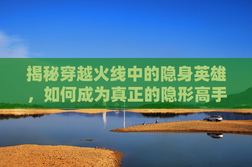 揭秘穿越火线中的隐身英雄,如何成为真正的隐形高手 揭秘穿越火线中的隐身英雄,如何成为真正的隐形高手