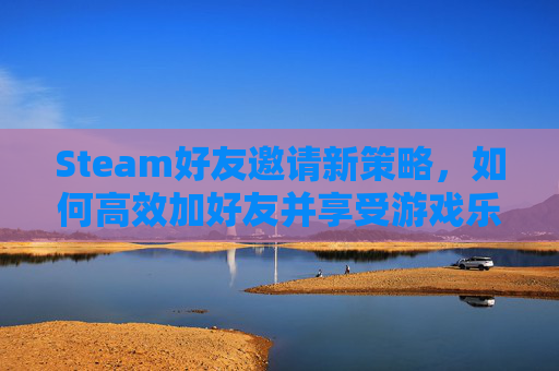 Steam好友邀请新策略,如何高效加好友并享受游戏乐趣 Steam好友邀请新策略,如何高效加好友并享受游戏乐趣