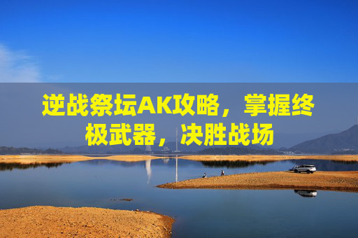 逆战祭坛AK攻略,掌握终极武器,决胜战场 逆战祭坛AK攻略,掌握终极武器,决胜战场