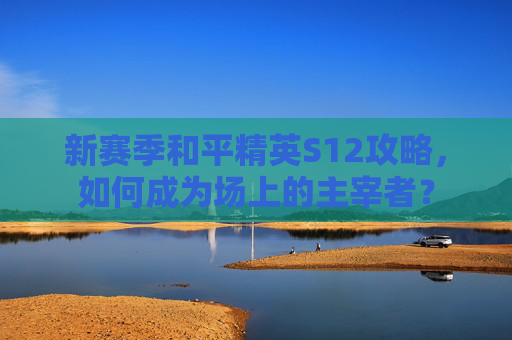 新赛季和平精英S12攻略,如何成为场上的主宰者? 新赛季和平精英S12攻略,如何成为场上的主宰者?