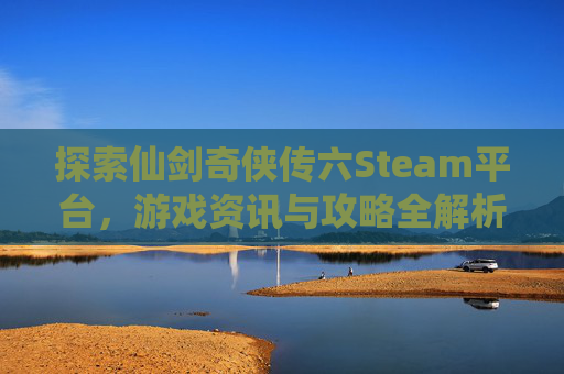 探索仙剑奇侠传六Steam平台,游戏资讯与攻略全解析 探索仙剑奇侠传六Steam平台,游戏资讯与攻略全解析