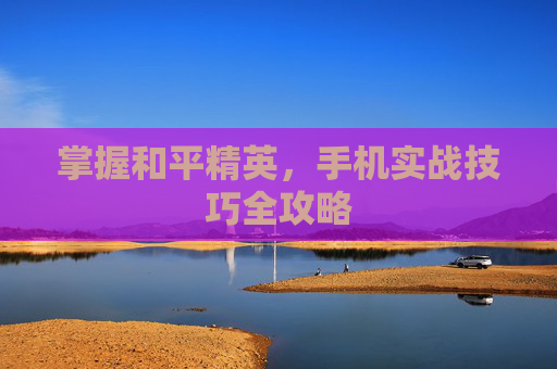 掌握和平精英,手机实战技巧全攻略 掌握和平精英,手机实战技巧全攻略