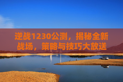 逆战1230公测,揭秘全新战场,策略与技巧大放送 逆战1230公测,揭秘全新战场,策略与技巧大放送